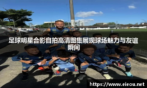 足球明星合影自拍高清图集展现球场魅力与友谊瞬间